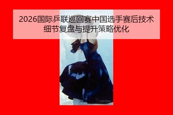 2026国际乒联巡回赛中国选手赛后技术细节复盘与提升策略优化
